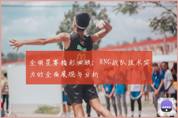 全明星赛精彩回顾:RNG战队技术实力的全面展现与分析