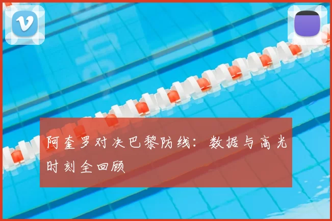 阿奎罗对决巴黎防线：数据与高光时刻全回顾