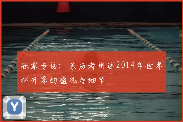 独家专访：亲历者讲述2014年世界杯开幕的盛况与细节