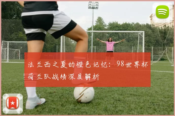 法兰西之夏的橙色记忆：98世界杯荷兰队战绩深度解析