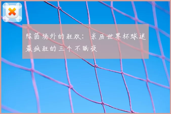 绿茵场外的狂欢:亲历世界杯球迷最疯狂的三个不眠夜