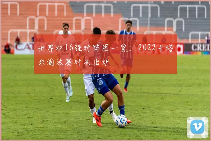 世界杯16强对阵图一览：2022卡塔尔淘汰赛对决出炉