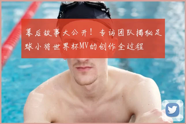 幕后故事大公开!专访团队揭秘足球小将世界杯MV的创作全过程