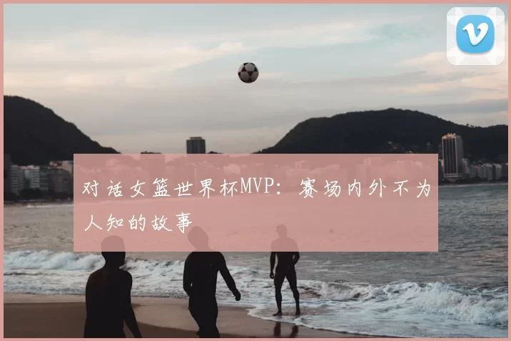 对话女篮世界杯MVP：赛场内外不为人知的故事