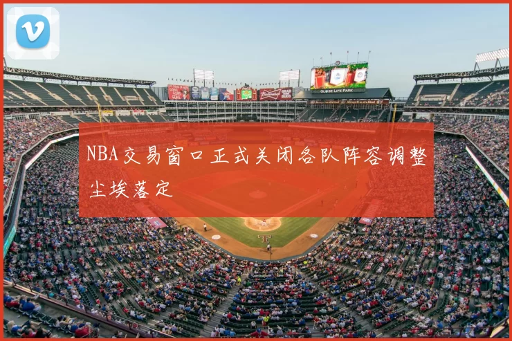 NBA交易窗口正式关闭各队阵容调整尘埃落定