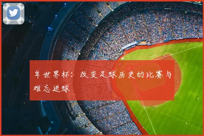 年世界杯：改变足球历史的比赛与难忘进球