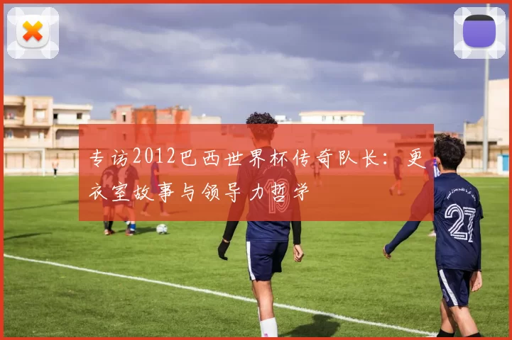 专访2012巴西世界杯传奇队长:更衣室故事与领导力哲学