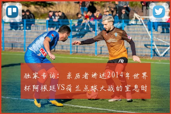 独家专访:亲历者讲述2014年世界杯阿根廷VS荷兰点球大战的窒息时刻