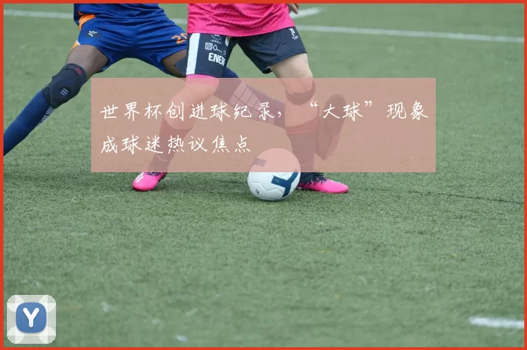 世界杯创进球纪录，“大球”现象成球迷热议焦点