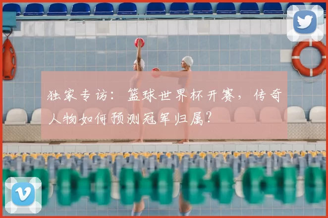 独家专访：篮球世界杯开赛，传奇人物如何预测冠军归属？