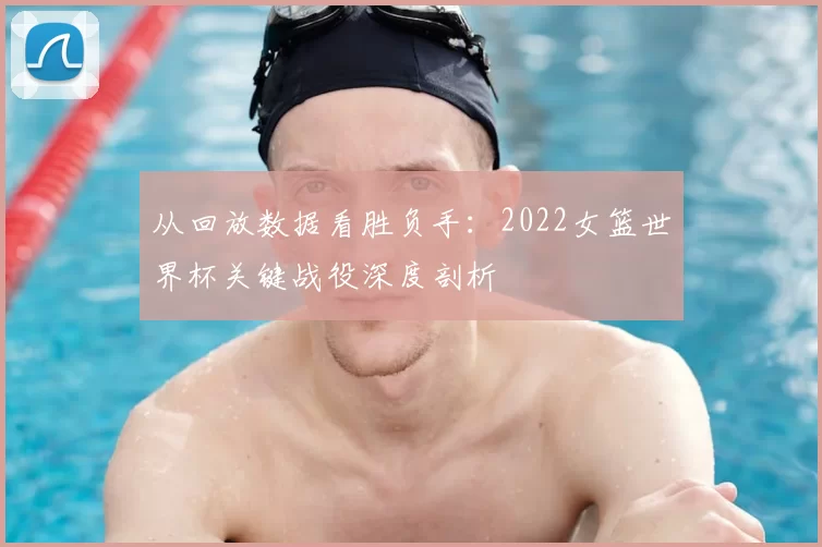 从回放数据看胜负手：2022女篮世界杯关键战役深度剖析