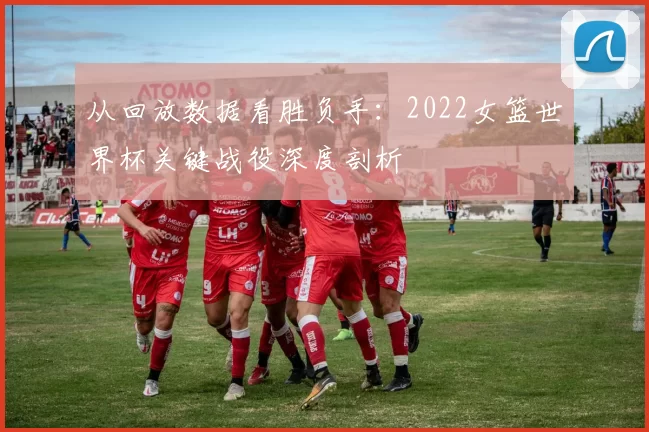 从回放数据看胜负手:2022女篮世界杯关键战役深度剖析