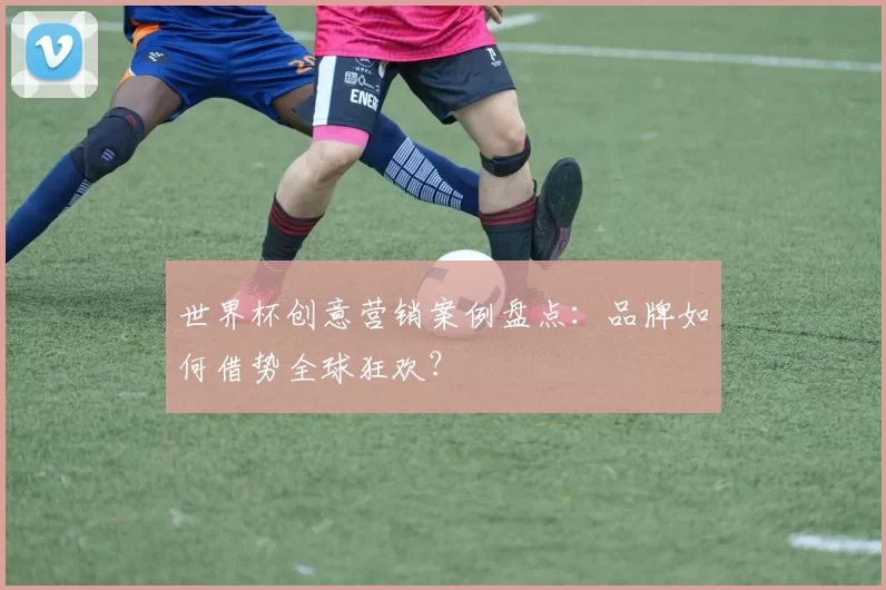 世界杯创意营销案例盘点：品牌如何借势全球狂欢？