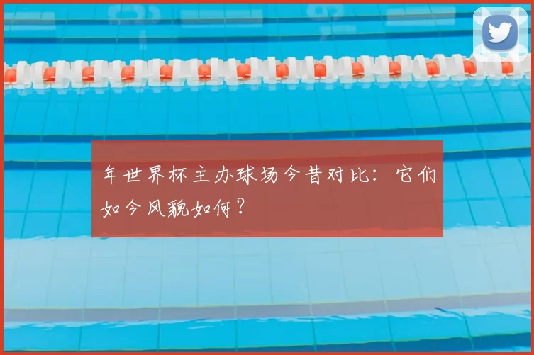 年世界杯主办球场今昔对比:它们如今风貌如何?