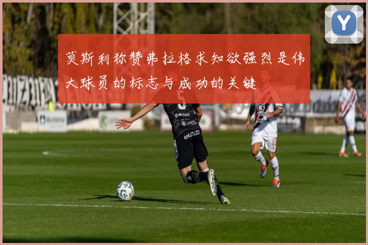 莫斯利称赞弗拉格求知欲强烈是伟大球员的标志与成功的关键