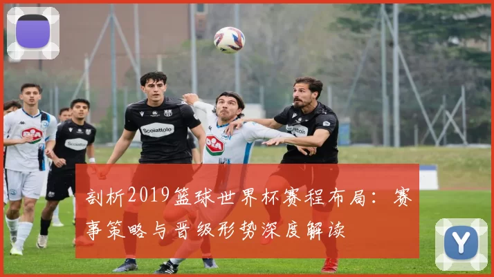 剖析2019篮球世界杯赛程布局:赛事策略与晋级形势深度解读