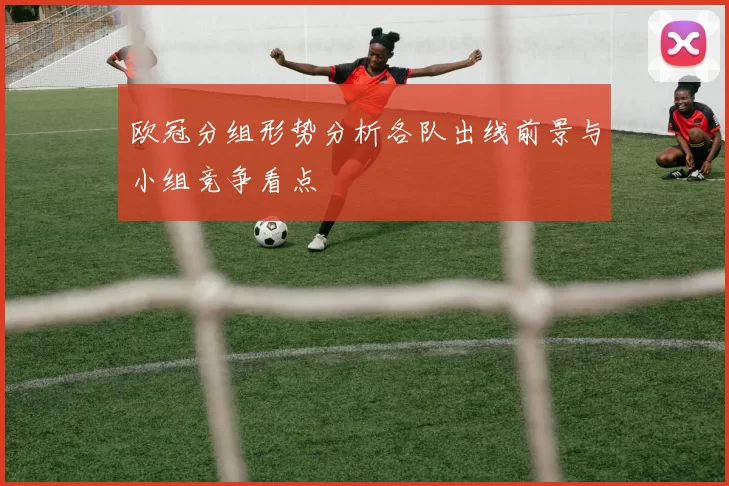 欧冠分组形势分析各队出线前景与小组竞争看点