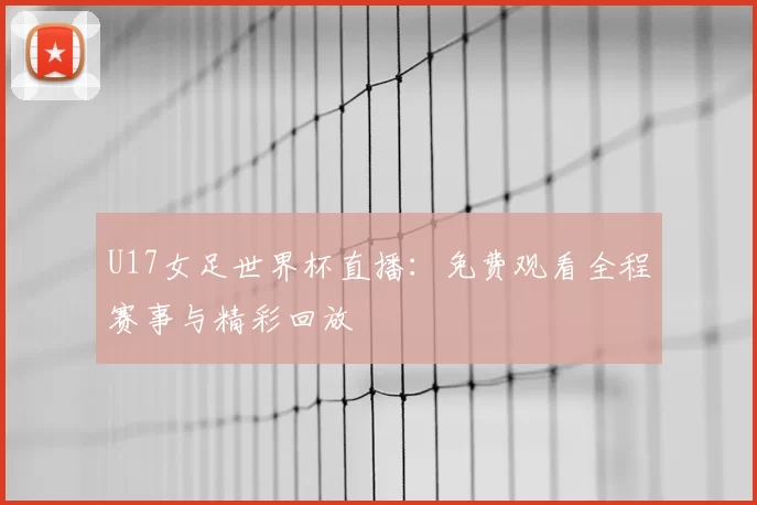 U17女足世界杯直播:免费观看全程赛事与精彩回放