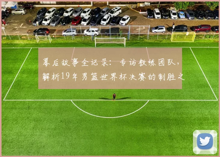 幕后故事全记录:专访教练团队,解析19年男篮世界杯决赛的制胜之道