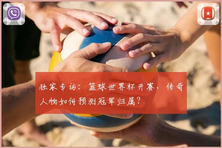 独家专访：篮球世界杯开赛，传奇人物如何预测冠军归属？