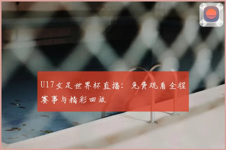 U17女足世界杯直播：免费观看全程赛事与精彩回放