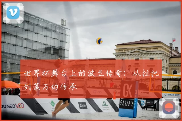 世界杯舞台上的波兰传奇:从拉托到莱万的传承