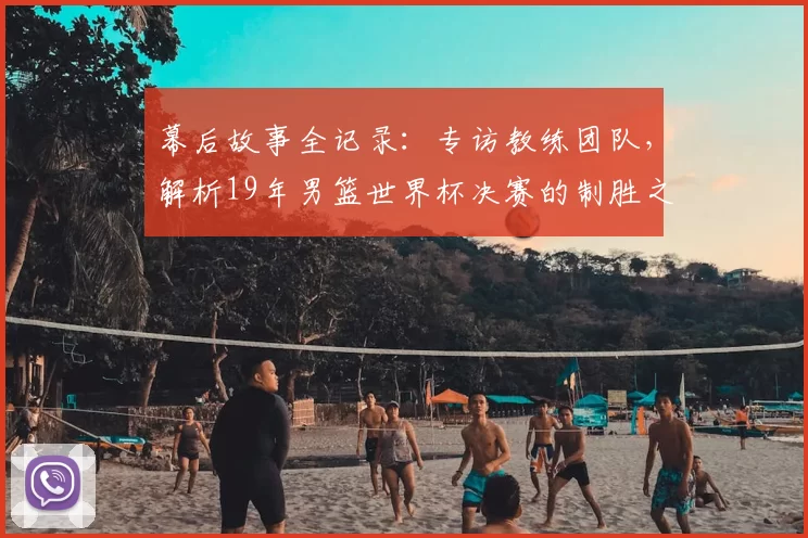 幕后故事全记录：专访教练团队，解析19年男篮世界杯决赛的制胜之道