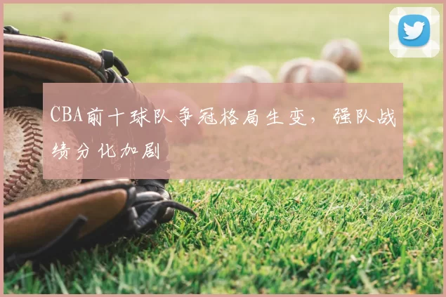 CBA前十球队争冠格局生变,强队战绩分化加剧