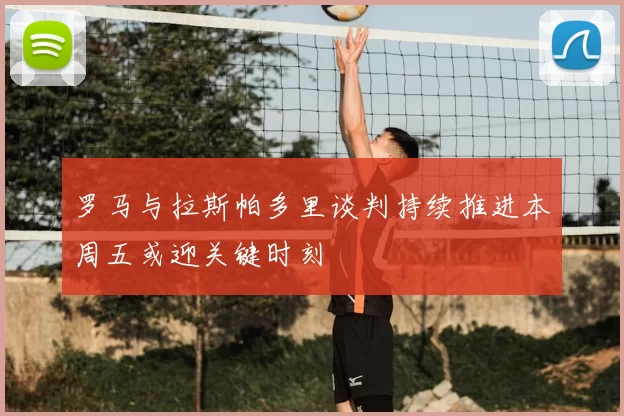 罗马与拉斯帕多里谈判持续推进本周五或迎关键时刻