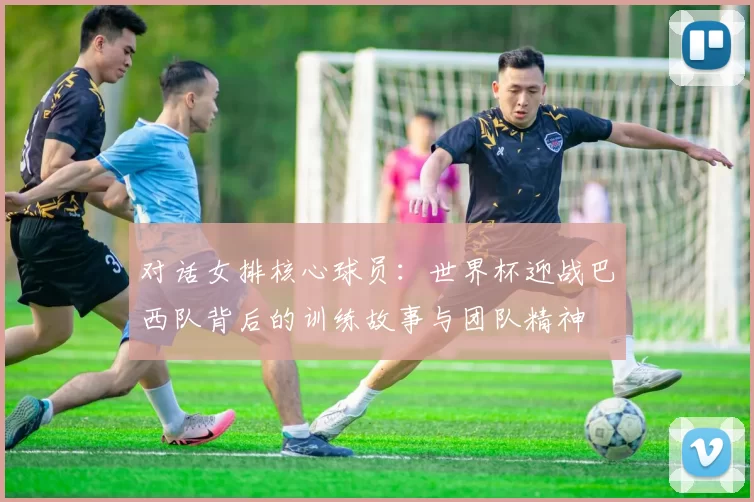 对话女排核心球员：世界杯迎战巴西队背后的训练故事与团队精神