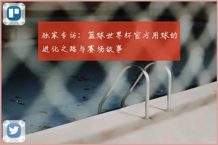 独家专访:篮球世界杯官方用球的进化之路与赛场故事