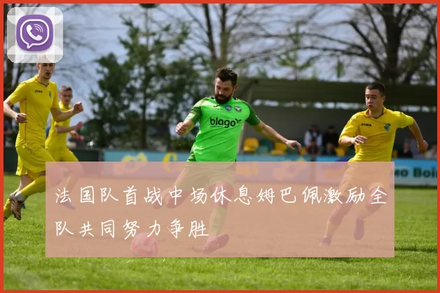 法国队首战中场休息姆巴佩激励全队共同努力争胜