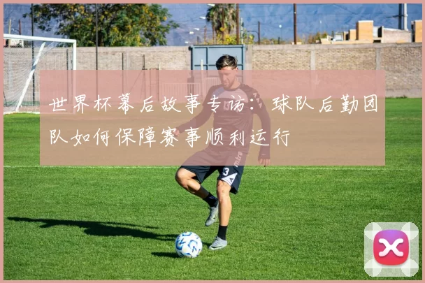 世界杯幕后故事专访:球队后勤团队如何保障赛事顺利运行
