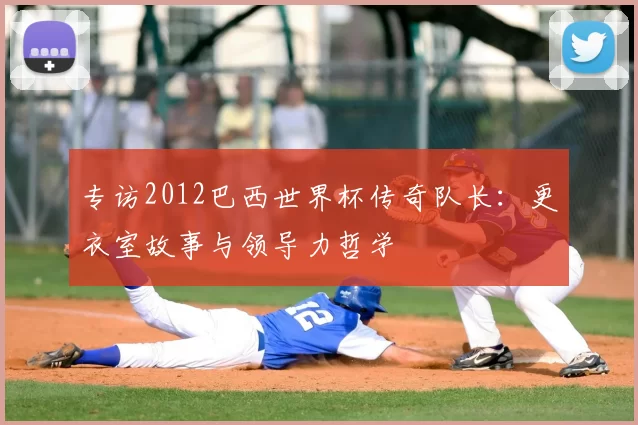 专访2012巴西世界杯传奇队长:更衣室故事与领导力哲学