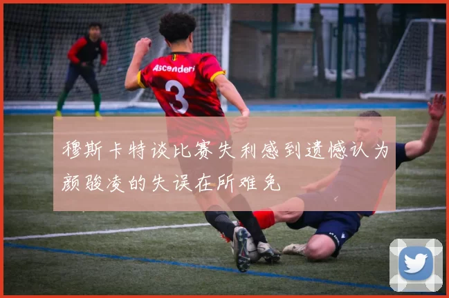 穆斯卡特谈比赛失利感到遗憾认为颜骏凌的失误在所难免