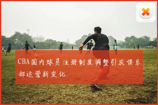 CBA国内球员注册制度调整引发俱乐部运营新变化
