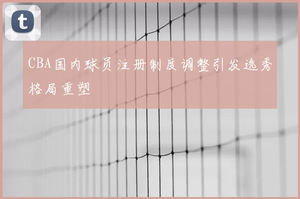 CBA国内球员注册制度调整引发选秀格局重塑