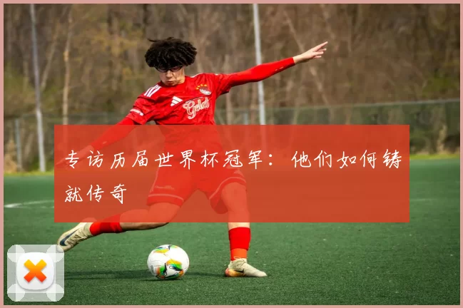 专访历届世界杯冠军:他们如何铸就传奇