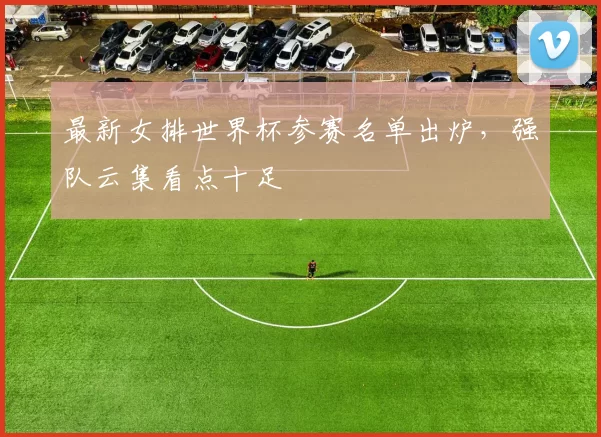 最新女排世界杯参赛名单出炉，强队云集看点十足