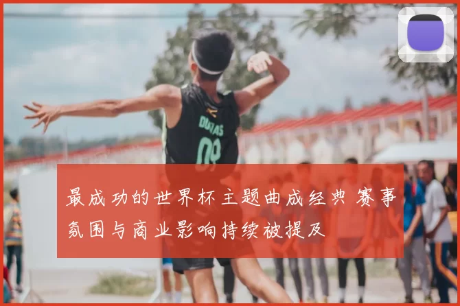 最成功的世界杯主题曲成经典 赛事氛围与商业影响持续被提及