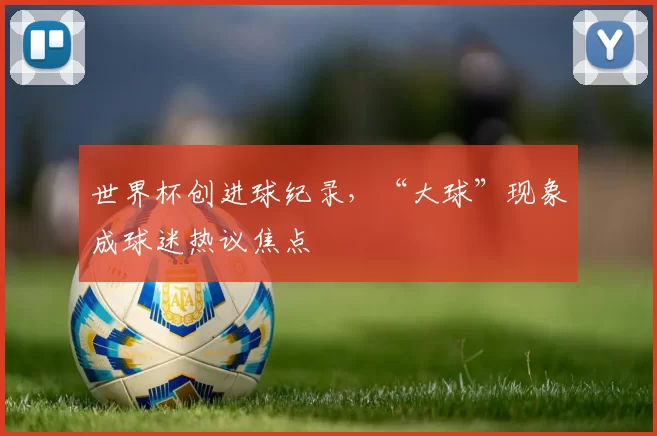 世界杯创进球纪录,“大球”现象成球迷热议焦点