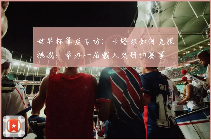 世界杯幕后专访：卡塔尔如何克服挑战，举办一届载入史册的赛事