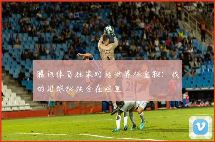 腾讯体育独家对话世界杯金靴:我的进球秘诀全在这里