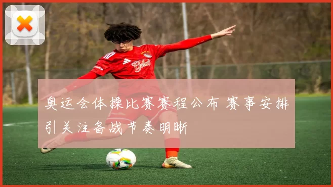 奥运会体操比赛赛程公布 赛事安排引关注备战节奏明晰