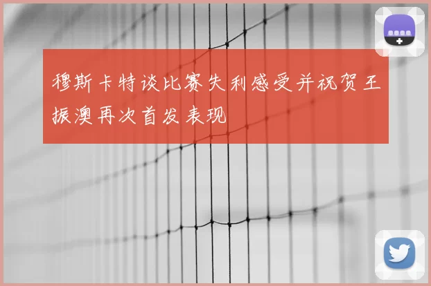 穆斯卡特谈比赛失利感受并祝贺王振澳再次首发表现