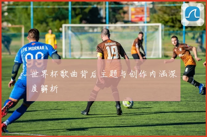 世界杯歌曲背后主题与创作内涵深度解析