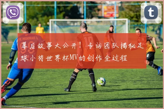幕后故事大公开！专访团队揭秘足球小将世界杯MV的创作全过程