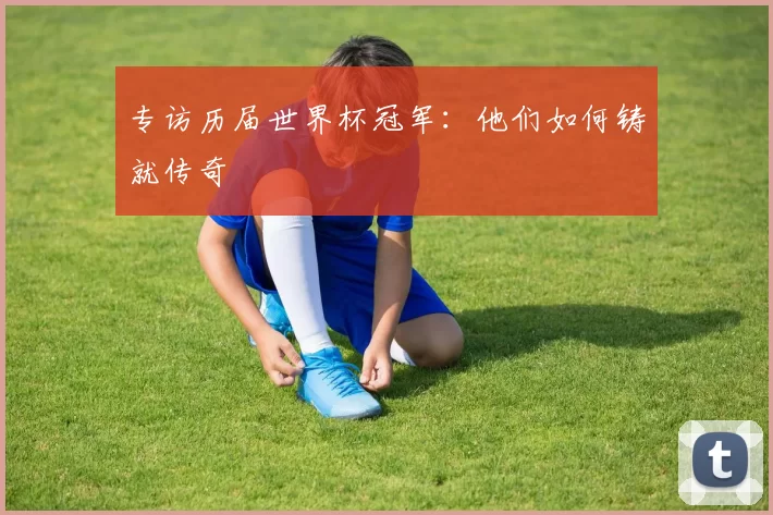 专访历届世界杯冠军:他们如何铸就传奇